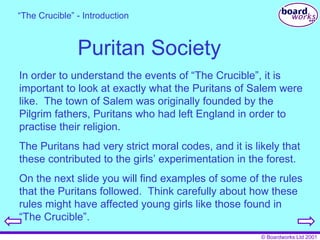 Puritan Society In order to understand the events of “The Crucible”, it is important to look at exactly what the Puritans of Salem were like.  The town of Salem was originally founded by the Pilgrim fathers, Puritans who had left England in order to practise their religion. The Puritans had very strict moral codes, and it is likely that these contributed to the girls’ experimentation in the forest. On the next slide you will find examples of some of the rules that the Puritans followed.  Think carefully about how these rules might have affected young girls like those found in “The Crucible”. “ The Crucible” - Introduction 
