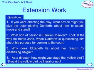 Extension Work “ The Crucible” - Act Three 1.  If you were directing the play, what advice might you give the actor playing Danforth, about how to speak, move and stand? 2.  What sort of person is Ezekiel Cheever?  Look at the way he treats John, when Danforth is questioning him about his purpose for coming to the court. 3. Why does Elizabeth lie about her reason for dismissing Abigail? 4.  As a director, how might you stage the ‘yellow bird’?  Should the yellow bird be literal or not? Questions 