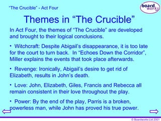 Themes in “The Crucible” In Act Four, the themes of “The Crucible” are developed and brought to their logical conclusions. Witchcraft: Despite Abigail’s disappearance, it is too late for the court to turn back.  In “Echoes Down the Corridor”, Miller explains the events that took place afterwards. Revenge: Ironically, Abigail’s desire to get rid of Elizabeth, results in John’s death. Love: John, Elizabeth, Giles, Francis and Rebecca all remain consistent in their love throughout the play. Power: By the end of the play, Parris is a broken, powerless man, while John has proved his true power. “ The Crucible” - Act Four 