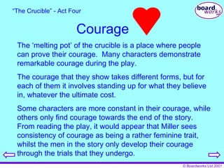 Courage “ The Crucible” - Act Four The ‘melting pot’ of the crucible is a place where people can prove their courage.  Many characters demonstrate remarkable courage during the play. The courage that they show takes different forms, but for each of them it involves standing up for what they believe in, whatever the ultimate cost. Some characters are more constant in their courage, while others only find courage towards the end of the story.  From reading the play, it would appear that Miller sees consistency of courage as being a rather feminine trait, whilst the men in the story only develop their courage through the trials that they undergo. 