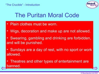 The Puritan Moral Code Plain clothes must be worn. Wigs, decoration and make up are not allowed. Swearing, gambling and drinking are forbidden, and will be punished. Sundays are a day of rest, with no sport or work allowed. Theatres and other types of entertainment are banned. “ The Crucible” - Introduction 