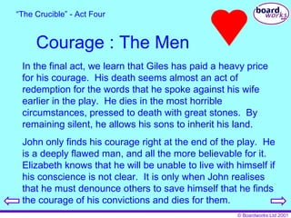 Courage : The Men “ The Crucible” - Act Four In the final act, we learn that Giles has paid a heavy price for his courage.  His death seems almost an act of redemption for the words that he spoke against his wife earlier in the play.  He dies in the most horrible circumstances, pressed to death with great stones.  By remaining silent, he allows his sons to inherit his land. John only finds his courage right at the end of the play.  He is a deeply flawed man, and all the more believable for it.  Elizabeth knows that he will be unable to live with himself if his conscience is not clear.  It is only when John realises that he must denounce others to save himself that he finds the courage of his convictions and dies for them. 