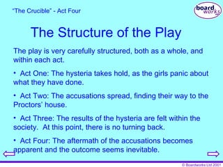 The Structure of the Play The play is very carefully structured, both as a whole, and within each act. Act One: The hysteria takes hold, as the girls panic about what they have done. Act Two: The accusations spread, finding their way to the Proctors’ house. Act Three: The results of the hysteria are felt within the society.  At this point, there is no turning back. Act Four: The aftermath of the accusations becomes apparent and the outcome seems inevitable. “ The Crucible” - Act Four 