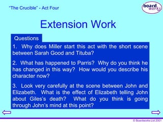 Extension Work “ The Crucible” - Act Four 1.  Why does Miller start this act with the short scene between Sarah Good and Tituba? 2.  What has happened to Parris?  Why do you think he has changed in this way?  How would you describe his character now? 3.  Look very carefully at the scene between John and Elizabeth.  What is the effect of Elizabeth telling John about Giles’s death?  What do you think is going through John’s mind at this point? Questions 