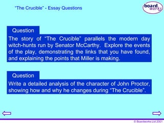 “ The Crucible” - Essay Questions The story of “The Crucible” parallels the modern day witch-hunts run by Senator McCarthy.  Explore the events of the play, demonstrating the links that you have found, and explaining the points that Miller is making. Question Write a detailed analysis of the character of John Proctor, showing how and why he changes during “The Crucible”. Question 