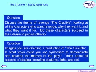“ The Crucible” - Essay Questions Discuss the theme of revenge “The Crucible”, looking at all the characters who want revenge, why they want it, and what they want it for.  Do these characters succeed in their desire to punish others? Question Imagine you are directing a production of “The Crucible”.  In what ways could you use symbolism to demonstrate and develop the themes of the play?  Think about all aspects of staging, including costume, lights and set. Question 
