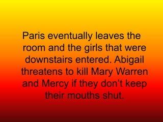 Paris eventually leaves the room and the girls that were downstairs entered. Abigail threatens to kill Mary Warren and Mercy if they don’t keep their mouths shut.