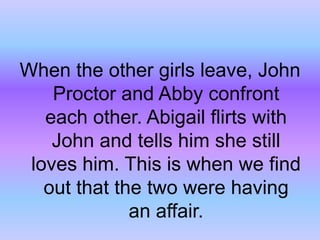 When the other girls leave, John Proctor and Abby confront each other. Abigail flirts with John and tells him she still loves him. This is when we find out that the two were having an affair.