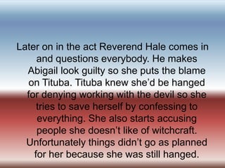 Later on in the act Reverend Hale comes in and questions everybody. He makes Abigail look guilty so she puts the blame on Tituba. Tituba knew she’d be hanged for denying working with the devil so she tries to save herself by confessing to everything. She also starts accusing people she doesn’t like of witchcraft. Unfortunately things didn’t go as planned for her because she was still hanged.