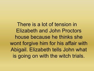 There is a lot of tension in Elizabeth and John Proctors house because he thinks she wont forgive him for his affair with Abigail. Elizabeth tells John what is going on with the witch trials.