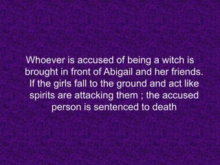 Whoever is accused of being a witch is brought in front of Abigail and her friends. If the girls fall to the ground and act like spirits are attacking them ; the accused person is sentenced to death