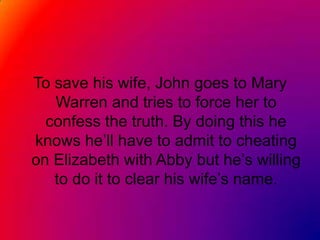 To save his wife, John goes to Mary Warren and tries to force her to confess the truth. By doing this he knows he’ll have to admit to cheating on Elizabeth with Abby but he’s willing to do it to clear his wife’s name.