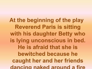 At the beginning of the play Reverend Paris is sitting with his daughter Betty who is lying unconscious in bed. He is afraid that she is bewitched because he caught her and her friends dancing naked around a fire and trying to fly. 