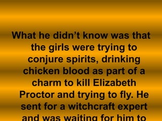 What he didn’t know was that the girls were trying to conjure spirits, drinking chicken blood as part of a charm to kill Elizabeth Proctor and trying to fly. He sent for a witchcraft expert and was waiting for him to arrive.