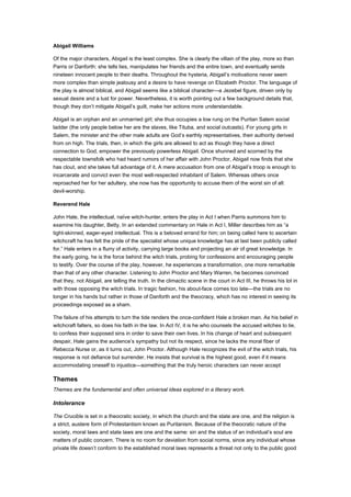 Abigail Williams

Of the major characters, Abigail is the least complex. She is clearly the villain of the play, more so than
Parris or Danforth: she tells lies, manipulates her friends and the entire town, and eventually sends
nineteen innocent people to their deaths. Throughout the hysteria, Abigail’s motivations never seem
more complex than simple jealousy and a desire to have revenge on Elizabeth Proctor. The language of
the play is almost biblical, and Abigail seems like a biblical character—a Jezebel figure, driven only by
sexual desire and a lust for power. Nevertheless, it is worth pointing out a few background details that,
though they don’t mitigate Abigail’s guilt, make her actions more understandable.

Abigail is an orphan and an unmarried girl; she thus occupies a low rung on the Puritan Salem social
ladder (the only people below her are the slaves, like Tituba, and social outcasts). For young girls in
Salem, the minister and the other male adults are God’s earthly representatives, their authority derived
from on high. The trials, then, in which the girls are allowed to act as though they have a direct
connection to God, empower the previously powerless Abigail. Once shunned and scorned by the
respectable townsfolk who had heard rumors of her affair with John Proctor, Abigail now finds that she
has clout, and she takes full advantage of it. A mere accusation from one of Abigail’s troop is enough to
incarcerate and convict even the most well-respected inhabitant of Salem. Whereas others once
reproached her for her adultery, she now has the opportunity to accuse them of the worst sin of all:
devil-worship.

Reverend Hale

John Hale, the intellectual, naïve witch-hunter, enters the play in Act I when Parris summons him to
examine his daughter, Betty. In an extended commentary on Hale in Act I, Miller describes him as “a
tight-skinned, eager-eyed intellectual. This is a beloved errand for him; on being called here to ascertain
witchcraft he has felt the pride of the specialist whose unique knowledge has at last been publicly called
for.” Hale enters in a flurry of activity, carrying large books and projecting an air of great knowledge. In
the early going, he is the force behind the witch trials, probing for confessions and encouraging people
to testify. Over the course of the play, however, he experiences a transformation, one more remarkable
than that of any other character. Listening to John Proctor and Mary Warren, he becomes convinced
that they, not Abigail, are telling the truth. In the climactic scene in the court in Act III, he throws his lot in
with those opposing the witch trials. In tragic fashion, his about-face comes too late—the trials are no
longer in his hands but rather in those of Danforth and the theocracy, which has no interest in seeing its
proceedings exposed as a sham.

The failure of his attempts to turn the tide renders the once-confident Hale a broken man. As his belief in
witchcraft falters, so does his faith in the law. In Act IV, it is he who counsels the accused witches to lie,
to confess their supposed sins in order to save their own lives. In his change of heart and subsequent
despair, Hale gains the audience’s sympathy but not its respect, since he lacks the moral fiber of
Rebecca Nurse or, as it turns out, John Proctor. Although Hale recognizes the evil of the witch trials, his
response is not defiance but surrender. He insists that survival is the highest good, even if it means
accommodating oneself to injustice—something that the truly heroic characters can never accept

Themes
Themes are the fundamental and often universal ideas explored in a literary work.

Intolerance

The Crucible is set in a theocratic society, in which the church and the state are one, and the religion is
a strict, austere form of Protestantism known as Puritanism. Because of the theocratic nature of the
society, moral laws and state laws are one and the same: sin and the status of an individual’s soul are
matters of public concern. There is no room for deviation from social norms, since any individual whose
private life doesn’t conform to the established moral laws represents a threat not only to the public good
 