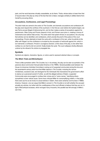 pack, and her word becomes virtually unassailable, as do theirs. Tituba, whose status is lower than that
of anyone else in the play by virtue of the fact that she is black, manages similarly to deflect blame from
herself by accusing others.

Accusations, Confessions, and Legal Proceedings

The witch trials are central to the action of The Crucible, and dramatic accusations and confessions fill
the play even beyond the confines of the courtroom. In the first act, even before the hysteria begins, we
see Parris accuse Abigail of dishonoring him, and he then makes a series of accusations against his
parishioners. Giles Corey and Proctor respond in kind, and Putnam soon joins in, creating a chorus of
indictments even before Hale arrives. The entire witch trial system thrives on accusations, the only way
that witches can be identified, and confessions, which provide the proof of the justice of the court
proceedings. Proctor attempts to break this cycle with a confession of his own, when he admits to the
affair with Abigail, but this confession is trumped by the accusation of witchcraft against him, which in
turn demands a confession. Proctor’s courageous decision, at the close of the play, to die rather than
confess to a sin that he did not commit, finally breaks the cycle. The court collapses shortly afterward,
undone by the refusal of its victims to propagate lies.

Symbols
Symbols are objects, characters, figures, or colors used to represent abstract ideas or concepts.

The Witch Trials and McCarthyism

There is little symbolism within The Crucible, but, in its entirety, the play can be seen as symbolic of the
paranoia about communism that pervaded America in the 1950s. Several parallels exist between the
House Un-American Activities Committee’s rooting out of suspected communists during this time and
the seventeenth-century witch-hunt that Miller depicts in The Crucible, including the narrow-
mindedness, excessive zeal, and disregard for the individuals that characterize the government’s effort
to stamp out a perceived social ill. Further, as with the alleged witches of Salem, suspected
Communists were encouraged to confess their crimes and to “name names,” identifying others
sympathetic to their radical cause. Some have criticized Miller for oversimplifying matters, in that while
there were (as far as we know) no actual witches in Salem, there were certainly Communists in 1950s
America. However, one can argue that Miller’s concern in The Crucible is not with whether the accused
actually are witches, but rather with the unwillingness of the court officials to believe that they are not. In
light of McCarthyist excesses, which wronged many innocents, this parallel was felt strongly in Miller’s
own time.
 