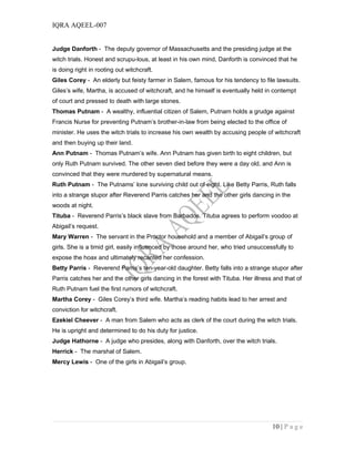 IQRA AQEEL-007
Judge Danforth - The deputy governor of Massachusetts and the presiding judge at the
witch trials. Honest and scrupu-lous, at least in his own mind, Danforth is convinced that he
is doing right in rooting out witchcraft.
Giles Corey - An elderly but feisty farmer in Salem, famous for his tendency to file lawsuits.
Giles’s wife, Martha, is accused of witchcraft, and he himself is eventually held in contempt
of court and pressed to death with large stones.
Thomas Putnam - A wealthy, influential citizen of Salem, Putnam holds a grudge against
Francis Nurse for preventing Putnam’s brother-in-law from being elected to the office of
minister. He uses the witch trials to increase his own wealth by accusing people of witchcraft
and then buying up their land.
Ann Putnam - Thomas Putnam’s wife. Ann Putnam has given birth to eight children, but
only Ruth Putnam survived. The other seven died before they were a day old, and Ann is
convinced that they were murdered by supernatural means.
Ruth Putnam - The Putnams’ lone surviving child out of eight. Like Betty Parris, Ruth falls
into a strange stupor after Reverend Parris catches her and the other girls dancing in the
woods at night.
Tituba - Reverend Parris’s black slave from Barbados. Tituba agrees to perform voodoo at
Abigail’s request.
Mary Warren - The servant in the Proctor household and a member of Abigail’s group of
girls. She is a timid girl, easily influenced by those around her, who tried unsuccessfully to
expose the hoax and ultimately recanted her confession.
Betty Parris - Reverend Parris’s ten-year-old daughter. Betty falls into a strange stupor after
Parris catches her and the other girls dancing in the forest with Tituba. Her illness and that of
Ruth Putnam fuel the first rumors of witchcraft.
Martha Corey - Giles Corey’s third wife. Martha’s reading habits lead to her arrest and
conviction for witchcraft.
Ezekiel Cheever - A man from Salem who acts as clerk of the court during the witch trials.
He is upright and determined to do his duty for justice.
Judge Hathorne - A judge who presides, along with Danforth, over the witch trials.
Herrick - The marshal of Salem.
Mercy Lewis - One of the girls in Abigail’s group.
10 | P a g e
 