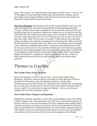 IQRA AQEEL-007
keeps. I have found it, sir. And in the belly of the poppet a needle's stuck." ( Cheever, Act
2) The poppet was a gift from Mary Warren and it got turned into a demonic and evil
doll. Simply because Abigail Williams stuck herself in the stomach with a needle and
blamed the voodoo doll that Goody Proctor kept.
The Noose (Hangings): The strongest of all symbols would probably be the noose. The
gallows throughout this whole play are basically this horrific impending doom that
everyone is going to have to face eventually. Every time someone went to jail they were
basically going to go to the gallows whether they wanted to or not. In order to avoid this
awful death then you could lie and confess that you were working for the Devil and many
times the women did exactly that. "No, I love God; I go your way no more. I love God, I
bless God. Abby, Abby, I'll never hurt you no more!" ( Mary Warren, Act 3) By Mary
yelling such things and confessing to changing form and trying to hurt Abby it looks like
Proctor's been the one lying the entire time. Mary knew she would get out of the hanging
if she confessed to conspiring with the Devil. Every person that confessed knew it was
the only way out because even if you told the truth then you weren't believed, especially
because the more respected people in the town confessed to seeing people with the Devil.
"I saw Sarah Good with the Devil! I saw Goody Osburn with the Devil! I saw Bridget
Bishop with the Devil!" ( Abigail,Act 1) Because Abigail was the niece of Parris, a
highly respected man in the town, her word as well as Betty's were taken without
questions.
Themes in Crucible
The Crucible Theme of Lies and Deceit
Most of the characters in The Crucible are lying – if not to other people, then to
themselves. Abigail lies about her ability to see spirits, as do the other girls; Proctor is
deceitful first for cheating on his wife and then for hiding it; and the judge
and lieutenant governor and ministers lie to themselves and everybody else in saying that
they serve the cause of God’s justice. The twist in the story is that by telling the truth (“I
am not a witch”), you die, but you also gain your freedom – that is, you retain your
standing with God, and you become a martyr.
The Crucible Theme of Respect and Reputation
Reputation is extremely important in a town where social standing is tied to one’s ability
to follow religious rules. Your good name is the only way you can get other people to do
business with you or even get a fair hearing. Of course, reputation meant nothing when a
witchcraft accusation was staring you in the face. But it is what made the Reverend Hale
begin to doubt whether the accused individuals were actually guilty. Reputation had to do
with religion: if you were a good and trustworthy person, you were also a good member
of the church. Last but not least, it is for the sake of his reputation and his friends’
3 | P a g e
 