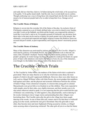 IQRA AQEEL-007
and really did see what they claim to. In Salem during the witch trials, to be accused was
to be guilty. To be guilty meant death. And the only way to avoid death was to confess.
Though confessing was a way to bring those who strayed back into the fold, in this case it
meant a lot of innocent people had to lie in order to keep their lives. Strange sort of
justice.
The Crucible Theme of Religion
Religion is woven into the everyday life of the Salem of the play. Its exclusive form of
Christianity centered on a set of clearly defined rules: you went to church every Sunday,
you didn’t work on the Sabbath, you believed the Gospel, you respected the minister’s
word like it was God’s, and so on. For people accused of witchcraft, any deviation from
these rules in the past can be used as evidence for much greater sins in the present. But
ultimately, even good and respected and highly religious women like Rebecca Nurse are
accused and put to death, so past respectability and religiosity doesn’t necessarily protect
one.
The Crucible Theme of Jealousy
Many of the characters are motivated by jealousy and greed in The Crucible. Abigail is
motivated by jealousy of Elizabeth Proctor; she wants Elizabeth to die so that she can
marry John, Elizabeth’s husband. Thomas Putnam is motivated by jealousy of other
people’s property; he wants George Jacobs to die so that he could get his hands on a great
piece of land. Little attention is devoted to the subject of envy by any of the characters,
even though it is the hidden force driving most of the drama in town.
The Crucible - Witch Trials
In The Crucible by Arthur Miller, the madness of the Salem witch trials is explored in
great detail. There are many theories as to why the witch trials came about, the most
popular of which is the girls' suppressed childhoods. However, there were other factors as
well, such as Abigail Williams' affair with John Proctor, the secret grudges that neighbors
held against each other, and the physical and economic differences between the citizens
of Salem Village. From a historical viewpoint, it is known that young girls in colonial
Massachusetts were given little or no freedom to act like children. They were expected to
walk straight, arms by their sides, eyes slightly downcast, and their mouths were to be
shut unless otherwise asked to speak. It is not surprising that the girls would find this type
of lifestyle very constricting. To rebel against it, they played pranks, such as dancing in
the woods, listening to slaves' magic stories and pretending that other villagers were
bewitching them. The Crucible starts after the girls in the village have been caught
dancing in the woods. As one of them falls sick, rumors start to fly that there is witchcraft
going on in the woods, and that the sick girl is bewitched. Once the girls talk to each
other, they become more and more frightened of being accused as witches, so Abigail
starts accusing others of practicing witchcraft. The other girls all join in so that the blame
5 | P a g e
 