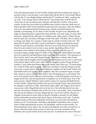 IQRA AQEEL-007
will not be placed on them. In The Crucible, Abigail starts the accusations by saying, "I
go back to Jesus; I kiss his hand. I saw Sarah Good with the Devil! I saw Goody Osburn
with the Devil! I saw Bridget Bishop with the Devil!" Another girl, Betty, continues the
cry with, "I saw George Jacobs with the Devil! I saw Goody Howe with the Devil!"
>From here on, the accusations grow and grow until the jails overflow with accused
witches. It must have given them an incredible sense of power when the whole town of
Salem listened to their words and believed each and every accusation. After all, children
were to be seen and not heard in Puritan society, and the newfound attention was
probably overwhelming. In Act Three of The Crucible, the girls were called before the
judges to defend themselves against the claims that they were only acting. To prove their
innocence, Abigail led the other girls in a chilling scene. Abby acted as if Mary Warren
sent her spirit up to the rafters and began to talk to the spirit. "Oh Mary, this is a black art
to change your shape. No, I cannot, I cannot stop my mouth; it's God's work I do." The
other girls all stared at the rafters in horror and began to repeat everything they heard.
Finally, the girls' hysterics caused Mary Warren to accuse John Proctor of witchcraft.
Once the scam started, it was too late to stop, and the snowballing effect of wild
accusations soon resulted in the hanging of many innocents. After the wave of
accusations began, grudges began to surface in the community. Small slights were made
out to be witchcraft, and bad business deals were blamed on witchery. Two characters in
The Crucible, Giles Corey and Thomas Putnam, argue early on about a plot of land.
Corey claims that he bought it from Goody Nurse but Putnam says he owns it, and Goody
Nurse had no right to sell it. Later, when Putnam's daughter accuses George Jacobs of
witchery, Corey claims that Putnam only wants Jacobs' land. Giles says, "If Jacobs hangs
for a witch he forfeit up his property - that's law! And there is none but Putnam with the
coin to buy so great a piece. This man is killing his neighbors for their land!" Others also
had hidden motives for accusing their neighbors. Once the accusations began, everyone
had a reason to accuse someone else which is why the hangings got so out of hand. The
wave of accusations can be likened to mass hysteria, in which the people involved are so
caught up that they start having delusions of neighbors out to do them harm. One of the
main accusers, Abigail Williams, had an ulterior motive for accusing Elizabeth Proctor.
In The Crucible, Abigail believed that if she got rid of Goody Proctor, then John Proctor,
her husband, would turn to Abby. John Proctor had an affair with Abigail, but for him it
was just lust, while Abigail believed it to be true love. She told John that he loves her,
and once she destroys Elizabeth, they will be free to love one another. John is horrified at
this, but can do nothing to convince Abigail that he is not in love with her. Because of
Abigail's twisted plot to secure John for herself, Elizabeth is arrested. It is the hidden
motives behind the accusations that fan the flames of the Salem witch trials. To get the
complete picture of the causes behind the witch trials, you must look at the physical
reasons as well. Two historians, Paul Boyer and Stephen Nissenbaum, drew a map of
Salem Village and plotted the accusers, the defendants, and the accused witches. An
interesting picture arose when a line was drawn dividing the town into east and west. It
became clear that nearly all the accusers lived on the west side, and almost all the
defenders and accused witches lived on the east side. To determine the cause of the east-
6 | P a g e
 