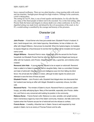 IQRA AQEEL-007
heavy exposed roofbeams. There are two plain benches, a long meeting table with stools
and one armchair. Sunlight pours through two high windows. Offstage in the courtroom,
a trial is taking place.
The setting for Act IV, then, is one of total squalor and desolation. In vile cells like this
one, many of the finest people in Salem wait to be executed. Yet, in this foul setting, John
Proctor finds the honor and integrity to choose death over a false confession. In Act III, a
dignified setting was made lowly and absurd by the evil accusations of the court; in Act
IV, a sordid setting is ennobled by the courage and honesty of the prisoners.
Character List
→
John Proctor - A local farmer who lives just outside town; Elizabeth Proctor’s husband. A
stern, harsh-tongued man, John hates hypocrisy. Nevertheless, he has a hidden sin—his
affair with Abigail Williams—that proves his downfall. When the hysteria begins, he hesitates
to expose Abigail as a fraud because he worries that his secret will be revealed and his good
name ruined.
Abigail Williams - Reverend Parris’s niece. Abigail was once the servant for the Proctor
household, but Elizabeth Proctor fired her after she discovered that Abigail was having an
affair with her husband, John Proctor. Abigail is smart, wily, a good liar, and vindictive when
crossed.
Reverend John Hale - A young minister reputed to be an expert on witchcraft. Reverend
Hale is called in to Salem to examine Parris’s daughter Betty. Hale is a committed Christian
and hater of witchcraft. His critical mind and intelligence save him from falling into blind
fervor. His arrival sets the hysteria in motion, although he later regrets his actions and
attempts to save the lives of those accused.
Elizabeth Proctor - John Proctor’s wife. Elizabeth fired Abigail when she discovered that
her husband was having an affair with Abigail. Elizabeth is supremely virtuous, but often
cold.
Reverend Parris - The minister of Salem’s church. Reverend Parris is a paranoid, power-
hungry, yet oddly self-pitying figure. Many of the townsfolk, especially John Proctor, dislike
him, and Parris is very concerned with building his position in the community.
Rebecca Nurse - Francis Nurse’s wife. Rebecca is a wise, sensible, and upright woman,
held in tremendous regard by most of the Salem community. However, she falls victim to the
hysteria when the Putnams accuse her of witchcraft and she refuses to confess.
Francis Nurse - A wealthy, influential man in Salem. Nurse is well respected by most
people in Salem, but is an enemy of Thomas Putnam and his wife.
9 | P a g e
 