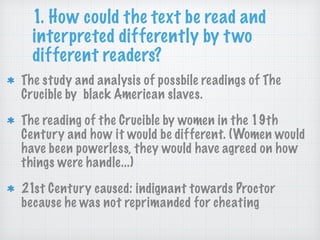 1. How could the text be read and
interpreted differently by two
different readers?
The study and analysis of possbile readings of The
Crucible by black American slaves.
The reading of the Crucible by women in the 19th
Century and how it would be different. (Women would
have been powerless, they would have agreed on how
things were handle...)
21st Century caused: indignant towards Proctor
because he was not reprimanded for cheating
 