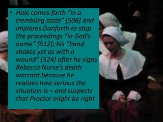 • Hale comes forth “in a
  trembling state” [506] and
  implores Danforth to stop
  the proceedings “in God’s
  name” [512]; his “hand
  shakes yet as with a
  wound” [524] after he signs
  Rebecca Nurse’s death
  warrant because he
  realizes how serious the
  situation is – and suspects
  that Proctor might be right
 