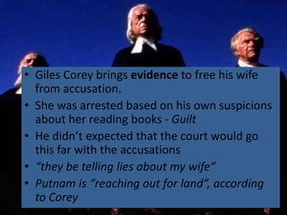 • Giles Corey brings evidence to free his wife
  from accusation.
• She was arrested based on his own suspicions
  about her reading books - Guilt
• He didn’t expected that the court would go
  this far with the accusations
• “they be telling lies about my wife”
• Putnam is “reaching out for land”, according
  to Corey
 