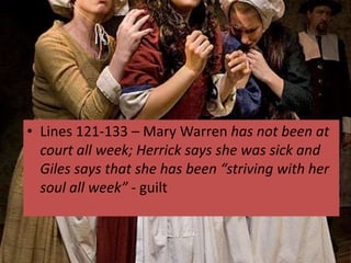 • Lines 121-133 – Mary Warren has not been at
  court all week; Herrick says she was sick and
  Giles says that she has been “striving with her
  soul all week” - guilt
 