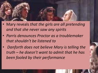 • Mary reveals that the girls are all pretending
  and that she never saw any spirits
• Parris denounces Proctor as a troublemaker
  that shouldn’t be listened to
• Danforth does not believe Mary is telling the
  truth – he doesn’t want to admit that he has
  been fooled by their performance
 