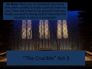 “The Crucible” Act 3
Do Now: Have you or someone you know
ever been unable to make a person listen to
you? How did it feel to be ignored? Did you
finally succeed in being heard? Describe the
situation in about a paragraph.
 