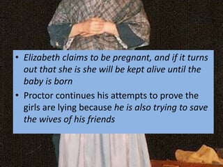 • Elizabeth claims to be pregnant, and if it turns
out that she is she will be kept alive until the
baby is born
• Proctor continues his attempts to prove the
girls are lying because he is also trying to save
the wives of his friends
 