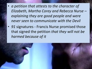 • a petition that attests to the character of
Elizabeth, Martha Corey and Rebecca Nurse –
explaining they are good people and were
never seen to communicate with the Devil
• 91 signatures - Francis Nurse promised those
that signed the petition that they will not be
harmed because of it
 