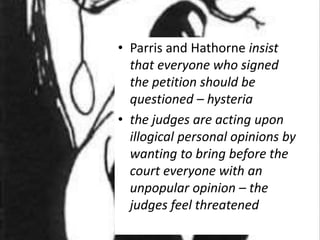 • Parris and Hathorne insist
that everyone who signed
the petition should be
questioned – hysteria
• the judges are acting upon
illogical personal opinions by
wanting to bring before the
court everyone with an
unpopular opinion – the
judges feel threatened
 