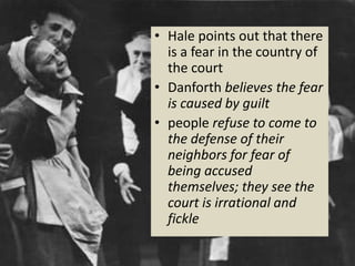 • Hale points out that there
is a fear in the country of
the court
• Danforth believes the fear
is caused by guilt
• people refuse to come to
the defense of their
neighbors for fear of
being accused
themselves; they see the
court is irrational and
fickle
 