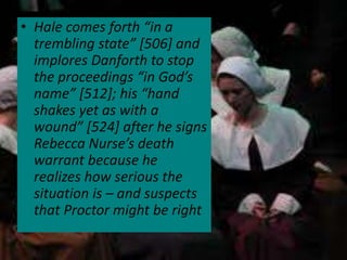 • Hale comes forth “in a
trembling state” [506] and
implores Danforth to stop
the proceedings “in God’s
name” [512]; his “hand
shakes yet as with a
wound” [524] after he signs
Rebecca Nurse’s death
warrant because he
realizes how serious the
situation is – and suspects
that Proctor might be right
 