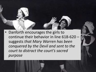 • Danforth encourages the girls to
continue their behavior in line 618-620 –
suggests that Mary Warren has been
conquered by the Devil and sent to the
court to distract the court’s sacred
purpose
 