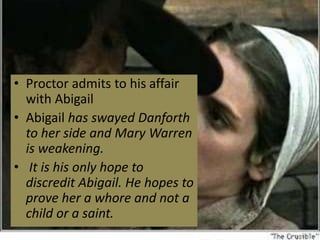 • Proctor admits to his affair
with Abigail
• Abigail has swayed Danforth
to her side and Mary Warren
is weakening.
• It is his only hope to
discredit Abigail. He hopes to
prove her a whore and not a
child or a saint.
 
