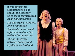 • It was difficult for
Elizabeth to tell a lie
about John’s lechery
since she is characterized
as an honest woman
• She was trying to protect
John’s reputation
• She would never reveal
information about him
without his permission
• she has to decide
between honesty and
loyalty to her husband
 
