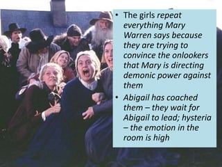 • The girls repeat
everything Mary
Warren says because
they are trying to
convince the onlookers
that Mary is directing
demonic power against
them
• Abigail has coached
them – they wait for
Abigail to lead; hysteria
– the emotion in the
room is high
 