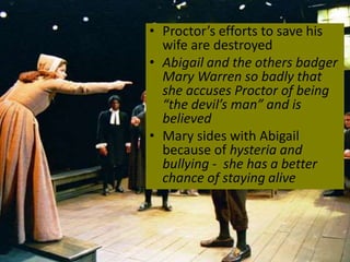 • Proctor’s efforts to save his
wife are destroyed
• Abigail and the others badger
Mary Warren so badly that
she accuses Proctor of being
“the devil’s man” and is
believed
• Mary sides with Abigail
because of hysteria and
bullying - she has a better
chance of staying alive
 