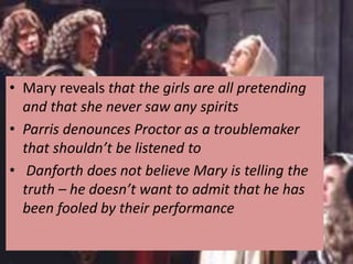 • Mary reveals that the girls are all pretending
and that she never saw any spirits
• Parris denounces Proctor as a troublemaker
that shouldn’t be listened to
• Danforth does not believe Mary is telling the
truth – he doesn’t want to admit that he has
been fooled by their performance
 
