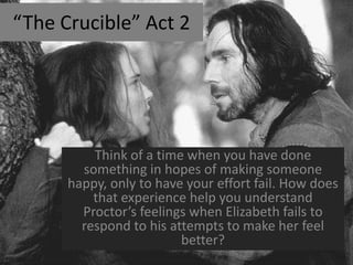 “The Crucible” Act 2




          Think of a time when you have done
        something in hopes of making someone
      happy, only to have your effort fail. How does
          that experience help you understand
        Proctor’s feelings when Elizabeth fails to
        respond to his attempts to make her feel
                         better?
 