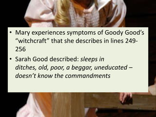 • Mary experiences symptoms of Goody Good’s
  “witchcraft” that she describes in lines 249-
  256
• Sarah Good described: sleeps in
  ditches, old, poor, a beggar, uneducated –
  doesn’t know the commandments
 