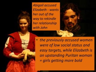 Abigail accused
Elizabeth - wants
her out of the
way to rekindle
her relationship
with John


  • the previously accused women
    were of low social status and
    easy targets, while Elizabeth is
    an upstanding Puritan woman
    = girls getting more bold
 