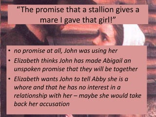 “The promise that a stallion gives a
        mare I gave that girl!”


• no promise at all, John was using her
• Elizabeth thinks John has made Abigail an
  unspoken promise that they will be together
• Elizabeth wants John to tell Abby she is a
  whore and that he has no interest in a
  relationship with her – maybe she would take
  back her accusation
 