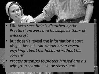 • Elizabeth sees Hale is disturbed by the
  Proctors’ answers and he suspects them of
  witchcraft
• But doesn’t reveal the information about
  Abigail herself - she would never reveal
  anything about her husband without his
  consent
• Proctor attempts to protect himself and his
  wife from scandal – so he stays silent
 