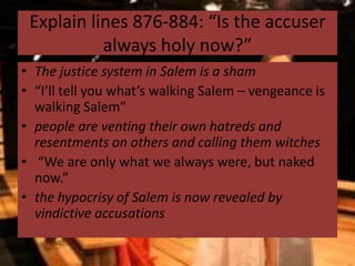 Explain lines 876-884: “Is the accuser
           always holy now?”
• The justice system in Salem is a sham
• “I’ll tell you what’s walking Salem – vengeance is
  walking Salem”
• people are venting their own hatreds and
  resentments on others and calling them witches
• “We are only what we always were, but naked
  now.”
• the hypocrisy of Salem is now revealed by
  vindictive accusations
 