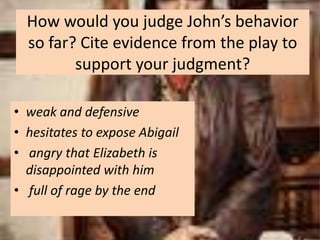 How would you judge John’s behavior
  so far? Cite evidence from the play to
         support your judgment?

• weak and defensive
• hesitates to expose Abigail
• angry that Elizabeth is
  disappointed with him
• full of rage by the end
 