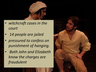 • witchcraft cases in the
  court
• 14 people are jailed
• pressured to confess on
  punishment of hanging.
• Both John and Elizabeth
  know the charges are
  fraudulent
 